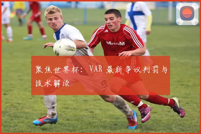 聚焦世界杯：VAR 最新争议判罚与技术解读
