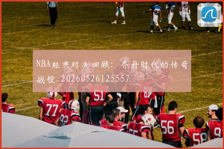 NBA经典对决回顾:乔丹时代的传奇战役_20260526125557