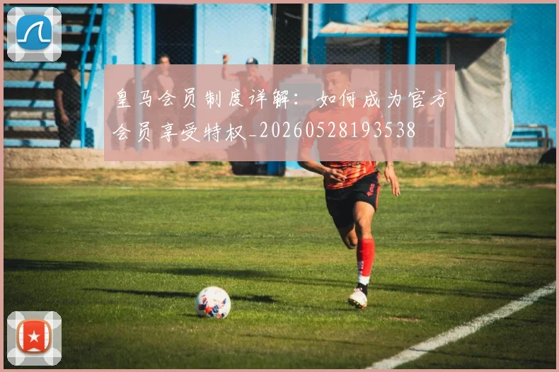 皇马会员制度详解：如何成为官方会员享受特权_20260528193538