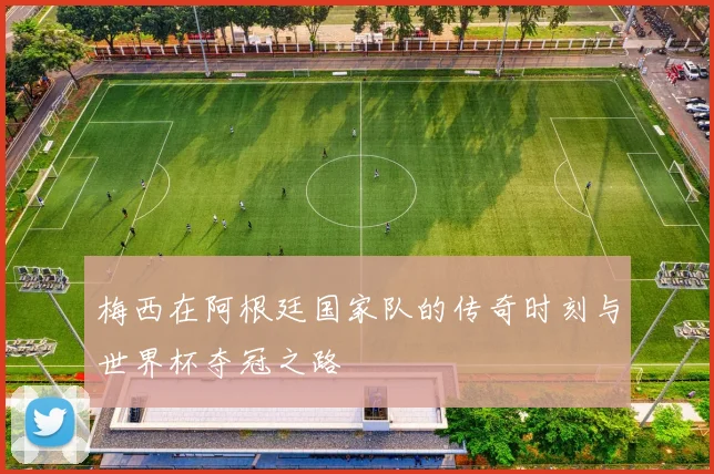 梅西在阿根廷国家队的传奇时刻与世界杯夺冠之路