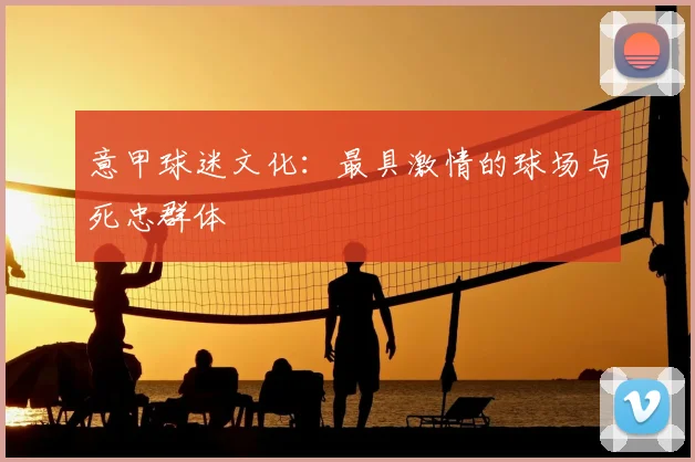 意甲球迷文化：最具激情的球场与死忠群体