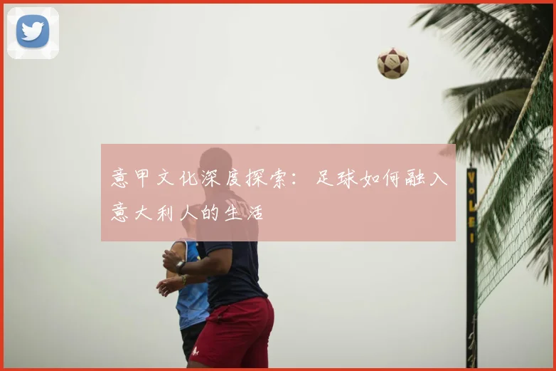 意甲文化深度探索：足球如何融入意大利人的生活