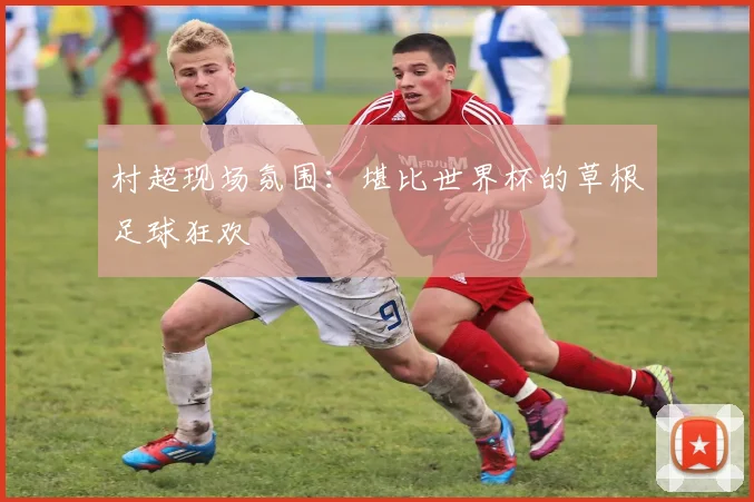 村超现场氛围：堪比世界杯的草根足球狂欢