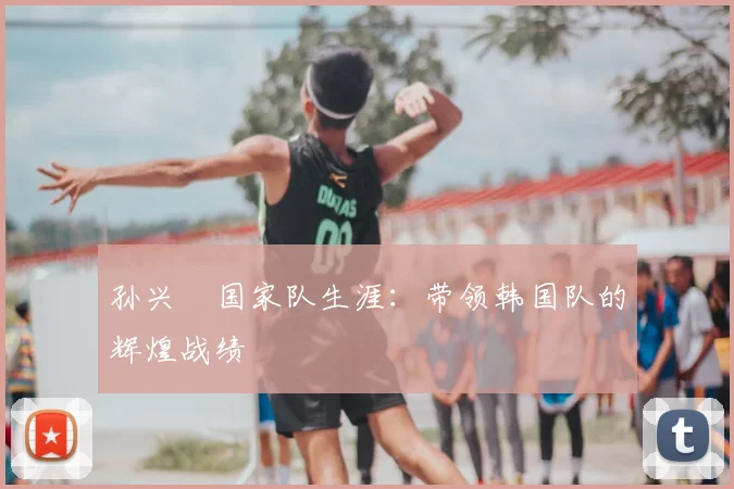 孙兴慜国家队生涯：带领韩国队的辉煌战绩