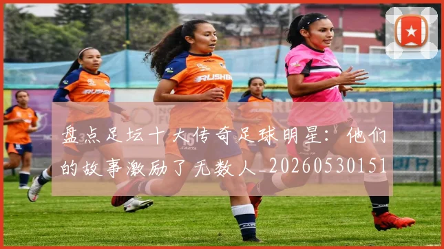 盘点足坛十大传奇足球明星:他们的故事激励了无数人_20260530151651