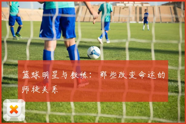 篮球明星与教练:那些改变命运的师徒关系