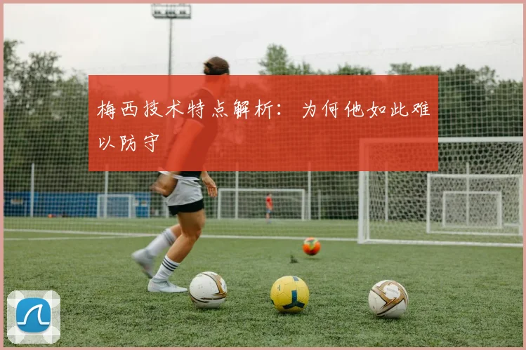 梅西技术特点解析：为何他如此难以防守