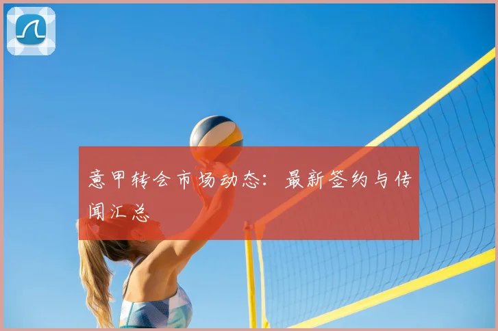 意甲转会市场动态：最新签约与传闻汇总