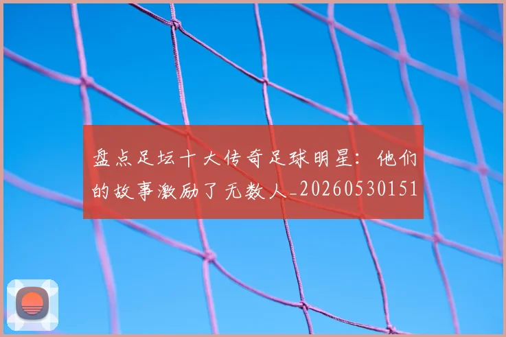 盘点足坛十大传奇足球明星：他们的故事激励了无数人_20260530151651