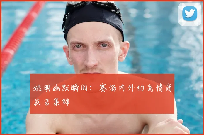 姚明幽默瞬间：赛场内外的高情商发言集锦