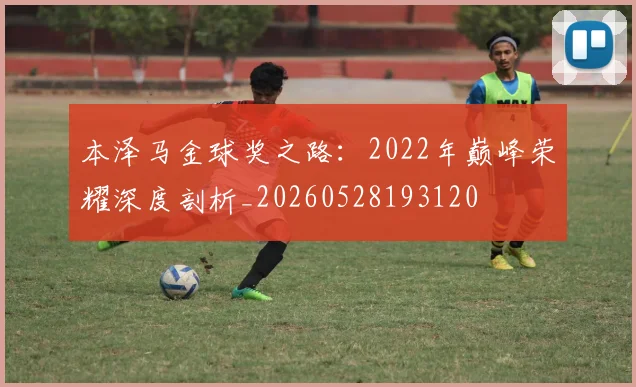 本泽马金球奖之路：2022年巅峰荣耀深度剖析_20260528193120