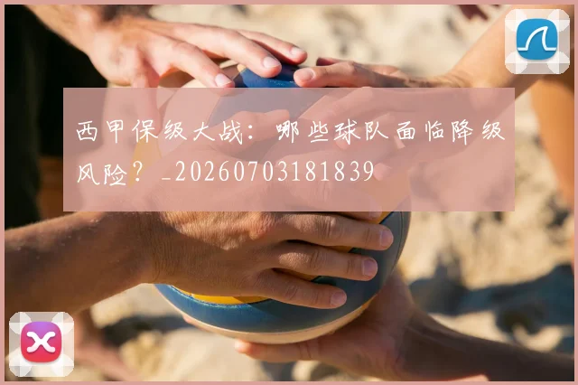 西甲保级大战：哪些球队面临降级风险？_20260703181839