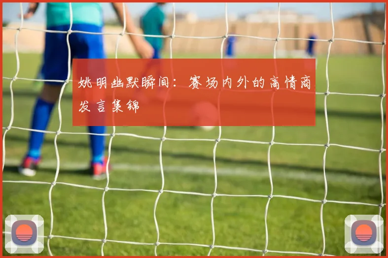 姚明幽默瞬间：赛场内外的高情商发言集锦