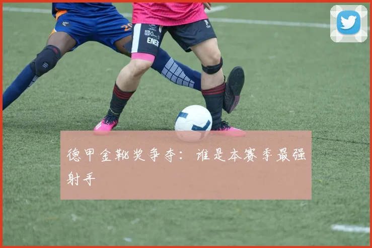 德甲金靴奖争夺：谁是本赛季最强射手