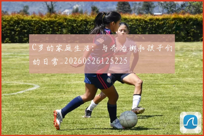 C罗的家庭生活:与乔治娜和孩子们的日常_20260526125225