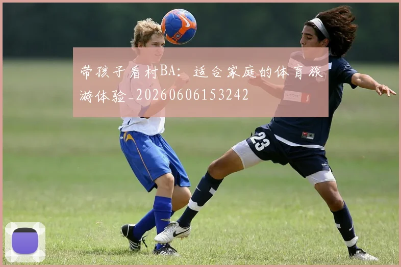 带孩子看村BA：适合家庭的体育旅游体验_20260606153242