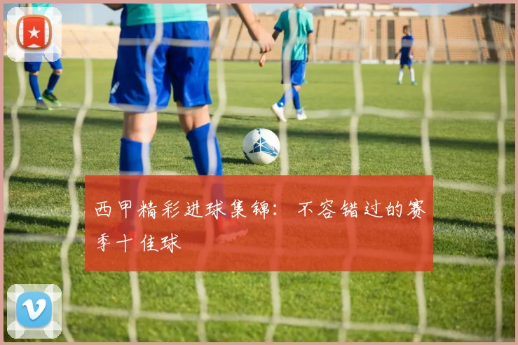 西甲精彩进球集锦：不容错过的赛季十佳球