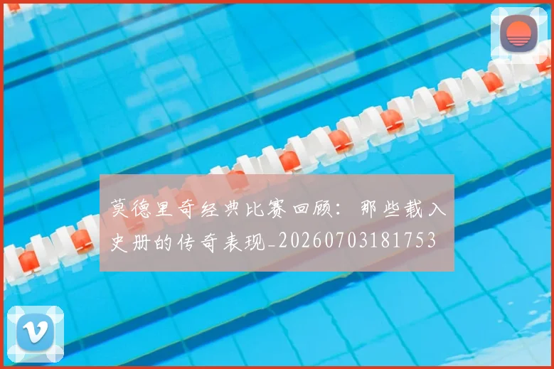 莫德里奇经典比赛回顾：那些载入史册的传奇表现_20260703181753